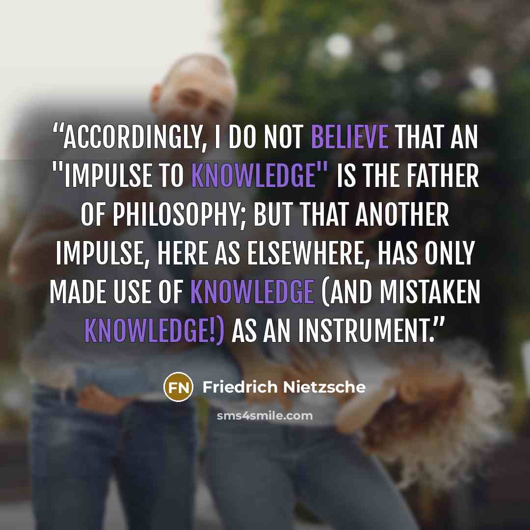 “Accordingly, I do not believe that an "impulse to knowledge" is the father of philosophy; but that another impulse, here as elsewhere, has only made use of knowledge (and mistaken knowledge!) as an instrument.” quote by Friedrich Nietzsche