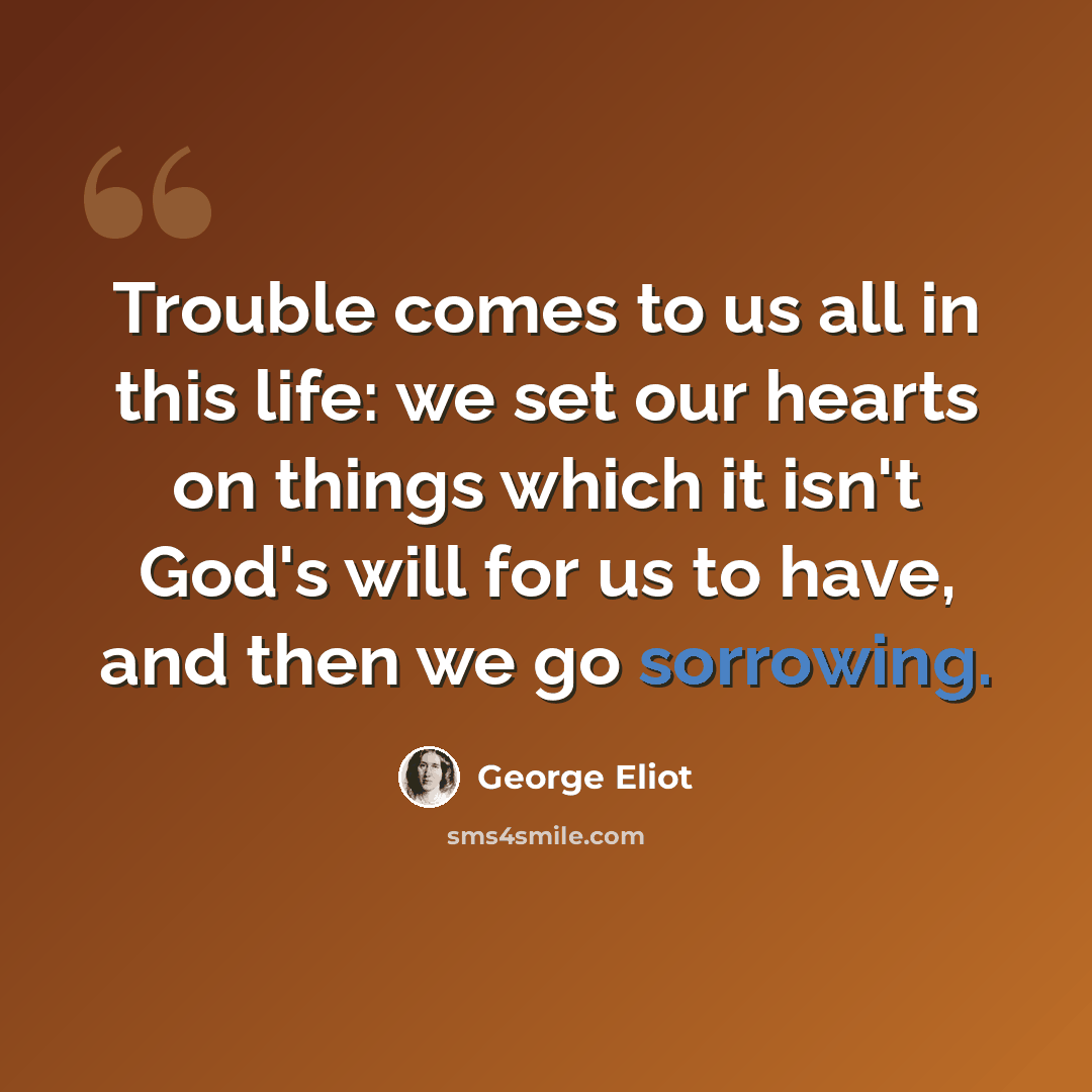 “Trouble comes to us all in this life: we set our hearts on things which it isn't God's will for us to have, and then we go sorrowing.” quote by George Eliot