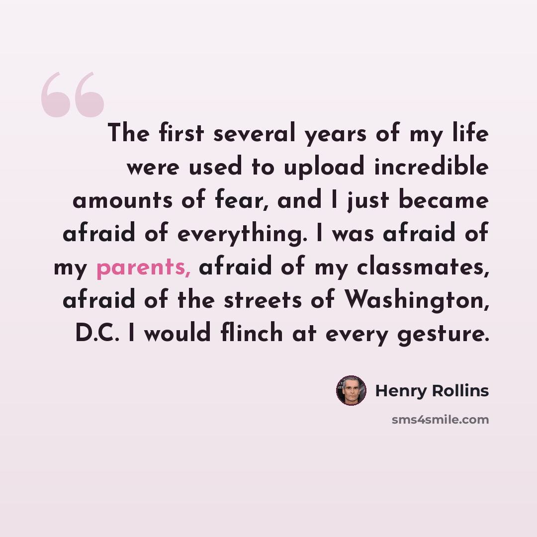 “The first several years of my life were used to upload incredible amounts of fear, and I just became afraid of everything. I was afraid of my parents, afraid of my classmates, afraid of the streets of Washington, D.C. I would flinch at every gesture.” quote by Henry Rollins