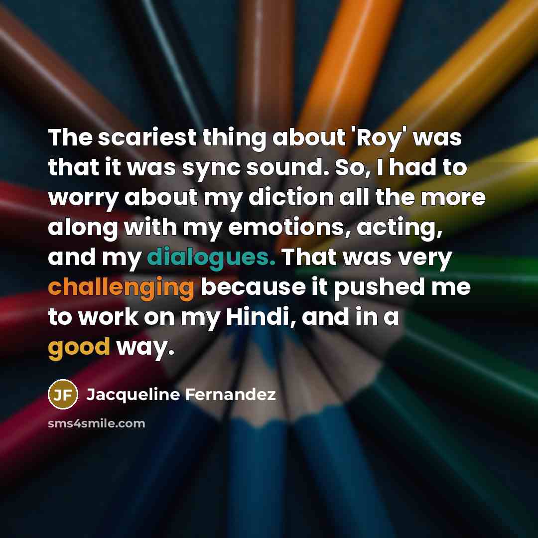 “The scariest thing about 'Roy' was that it was sync sound. So, I had to worry about my diction all the more along with my emotions, acting, and my dialogues. That was very challenging because it pushed me to work on my Hindi, and in a good way.” quote by Jacqueline Fernandez