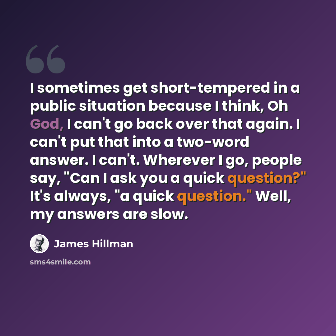 “I sometimes get short-tempered in a public situation because I think, Oh God, I can't go back over that again. I can't put that into a two-word answer. I can't. Wherever I go, people say, "Can I ask you a quick question?" It's always, "a quick question." Well, my answers are slow.” quote by James Hillman