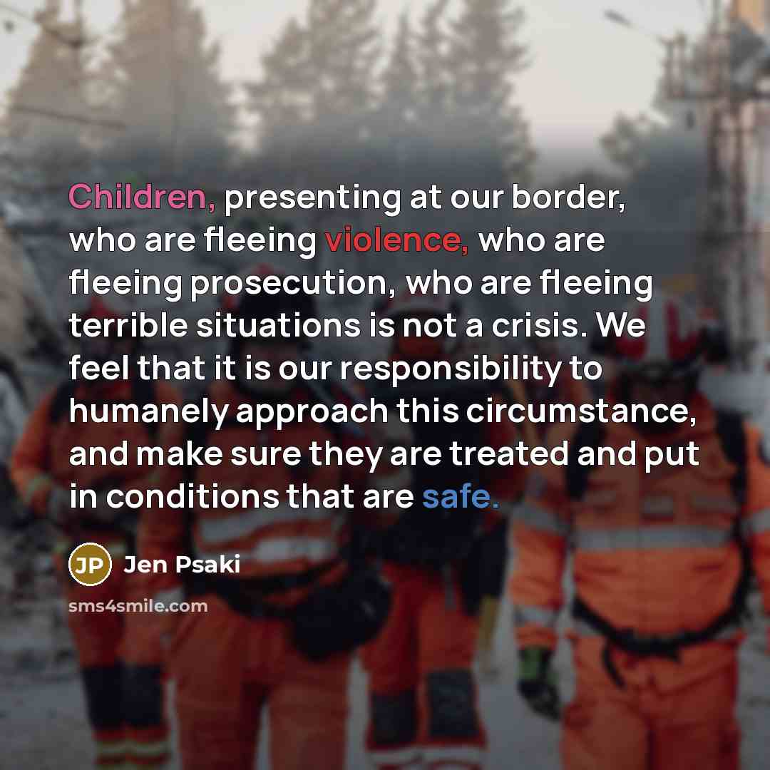 “Children, presenting at our border, who are fleeing violence, who are fleeing prosecution, who are fleeing terrible situations is not a crisis. We feel that it is our responsibility to humanely approach this circumstance, and make sure they are treated and put in conditions that are safe.” quote by Jen Psaki