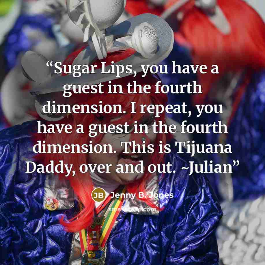 “Sugar Lips, you have a guest in the fourth dimension. I repeat, you have a guest in the fourth dimension. This is Tijuana Daddy, over and out. ~Julian” quote by Jenny B. Jones