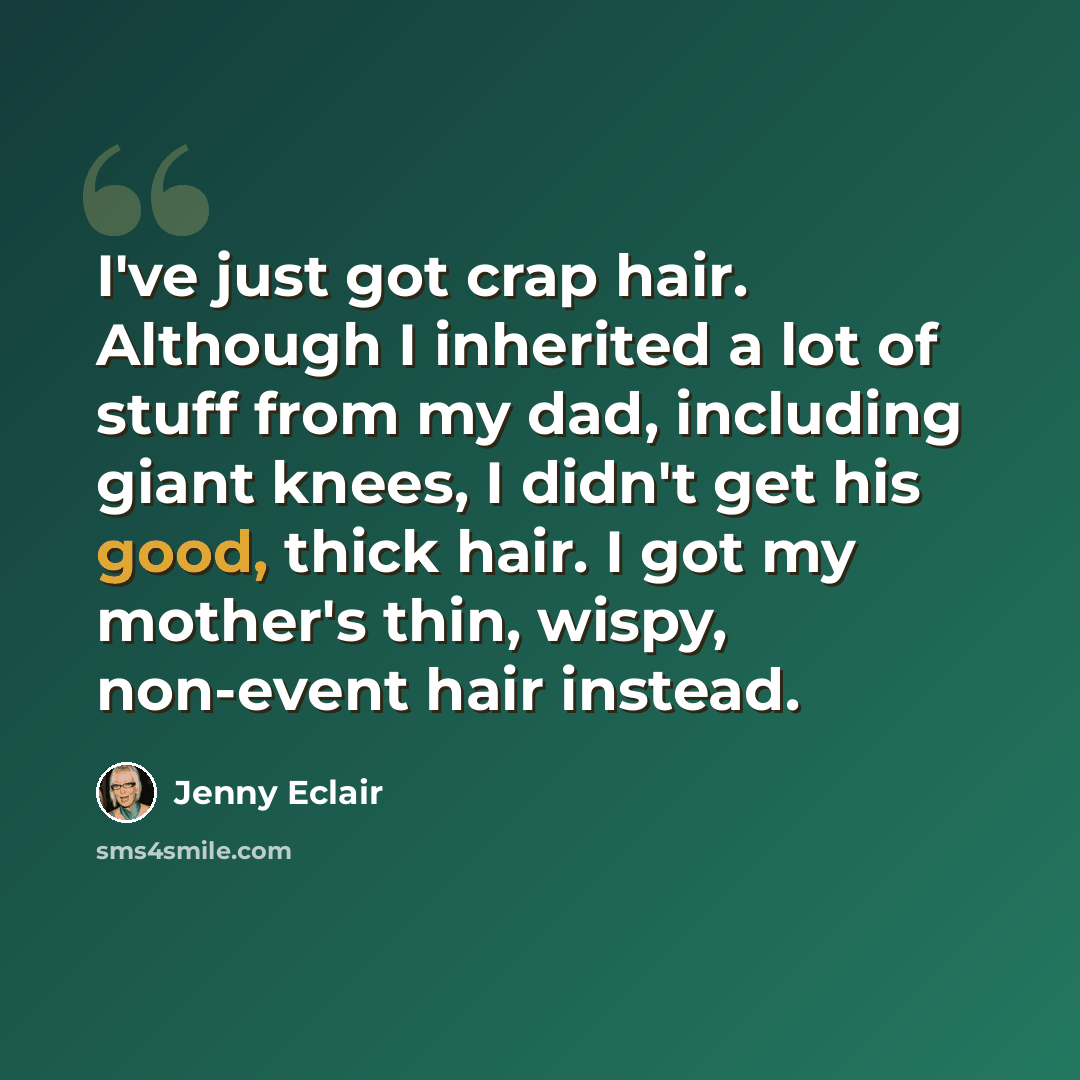 “I've just got crap hair. Although I inherited a lot of stuff from my dad, including giant knees, I didn't get his good, thick hair. I got my mother's thin, wispy, non-event hair instead.” quote by Jenny Eclair