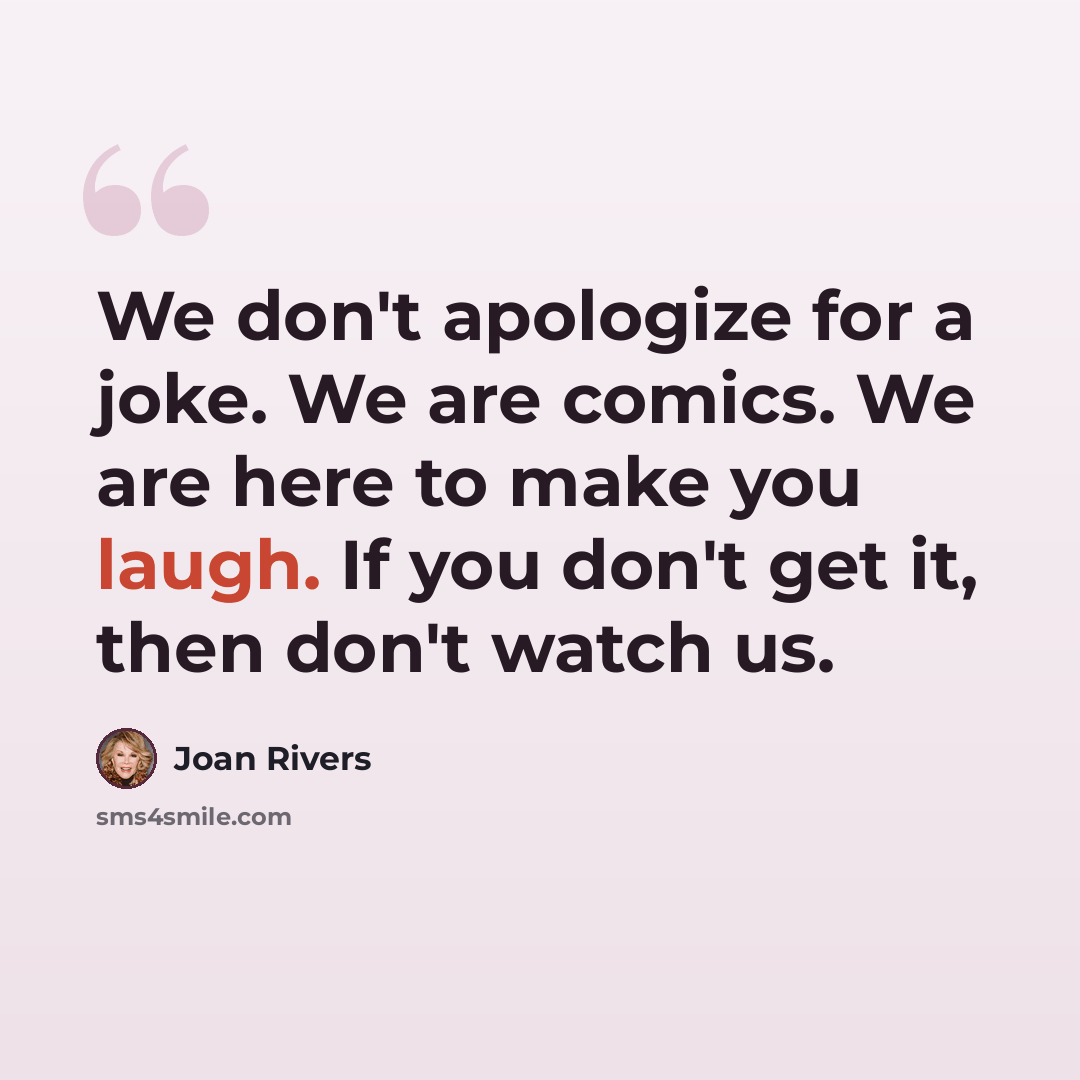 “We don't apologize for a joke. We are comics. We are here to make you laugh. If you don't get it, then don't watch us.” quote by Joan Rivers