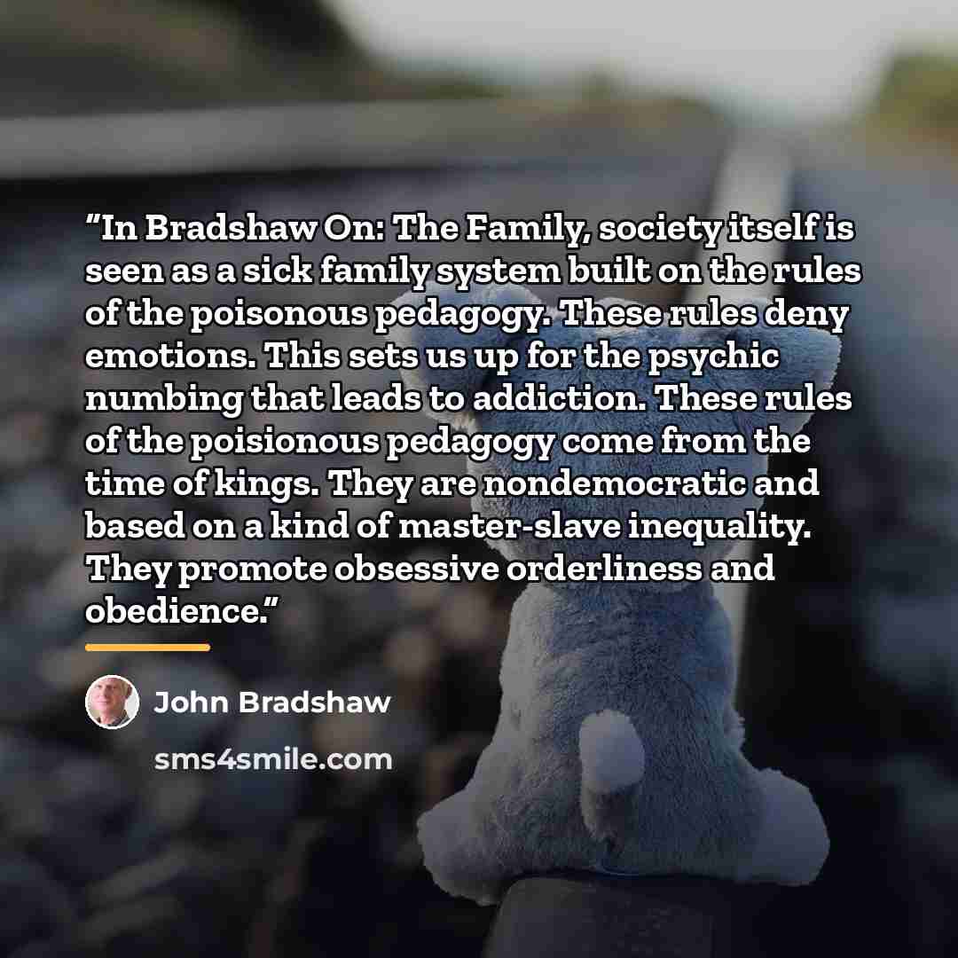“In Bradshaw On: The Family, society itself is seen as a sick family system built on the rules of the poisonous pedagogy. These rules deny emotions. This sets us up for the psychic numbing that leads to addiction. These rules of the poisionous pedagogy come from the time of kings. They are…” quote by John Bradshaw