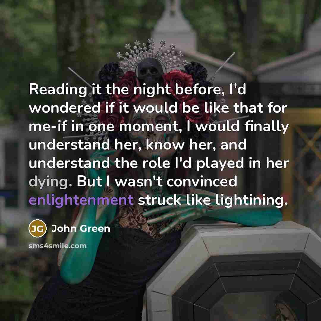 “Reading it the night before, I'd wondered if it would be like that for me-if in one moment, I would finally understand her, know her, and understand the role I'd played in her dying. But I wasn't convinced enlightenment struck like lightining.” quote by John Green