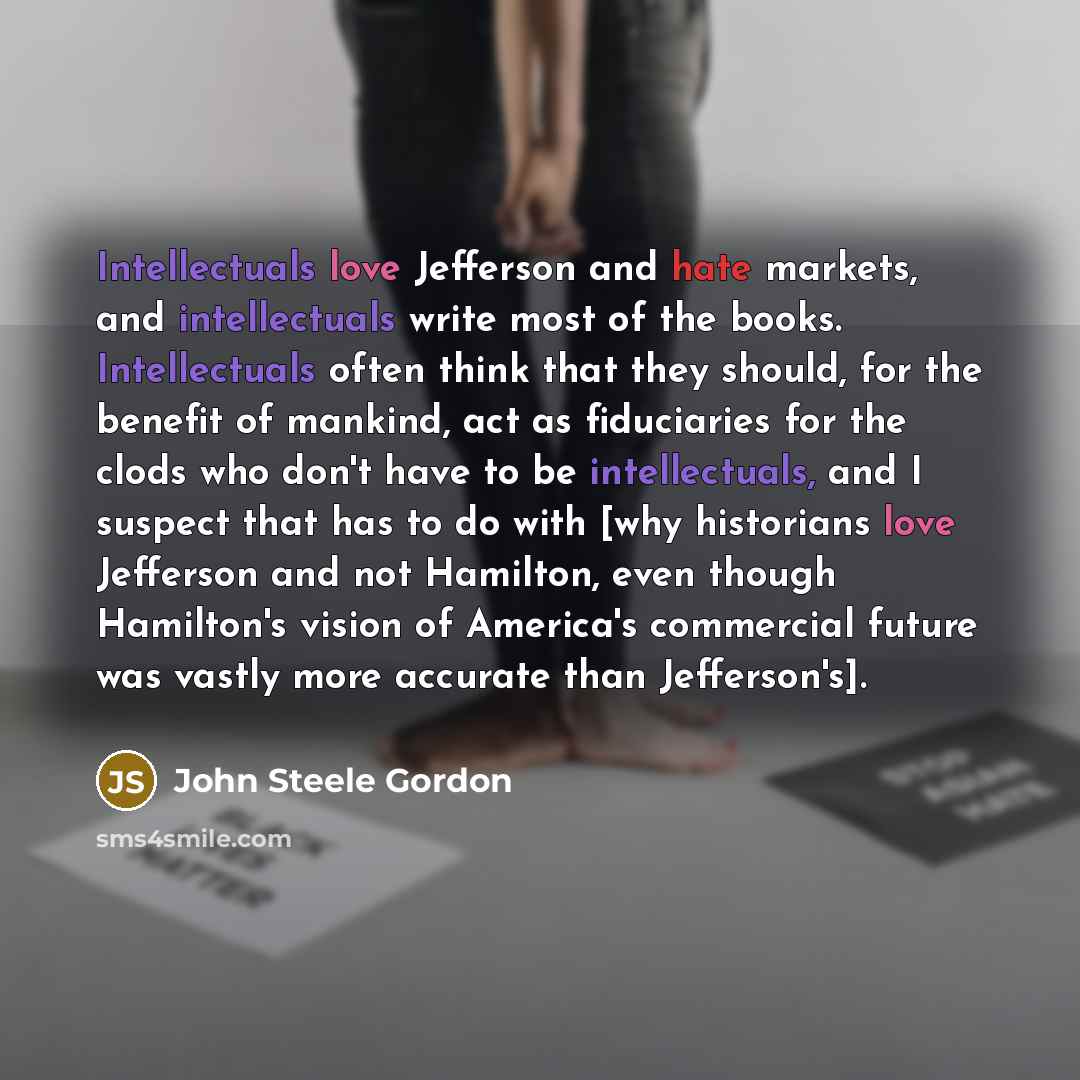 “Intellectuals love Jefferson and hate markets, and intellectuals write most of the books. Intellectuals often think that they should, for the benefit of mankind, act as fiduciaries for the clods who don't have to be intellectuals, and I suspect that has to do with [why historians love Jefferson…” quote by John Steele Gordon