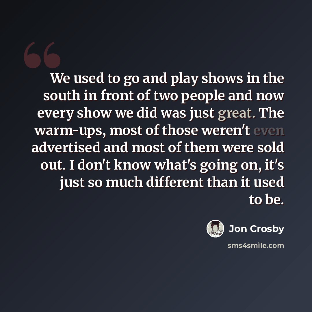 “We used to go and play shows in the south in front of two people and now every show we did was just great. The warm-ups, most of those weren't even advertised and most of them were sold out. I don't know what's going on, it's just so much different than it used to be.” quote by Jon Crosby