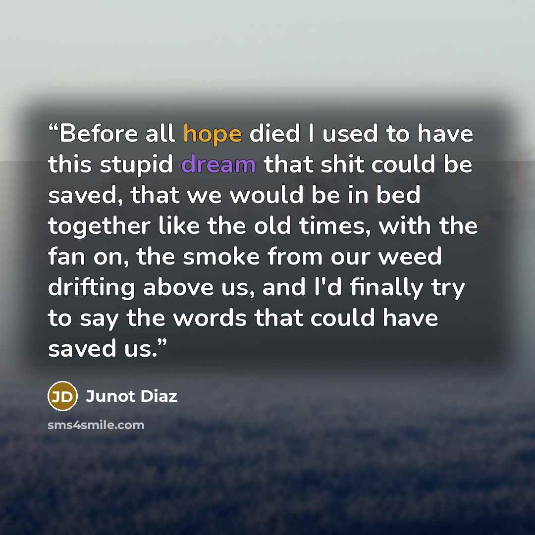 “Before all hope died I used to have this stupid dream that shit could be saved, that we would be in bed together like the old times, with the fan on, the smoke from our weed drifting above us, and I'd finally try to say the words that could have saved us.” quote by Junot Diaz