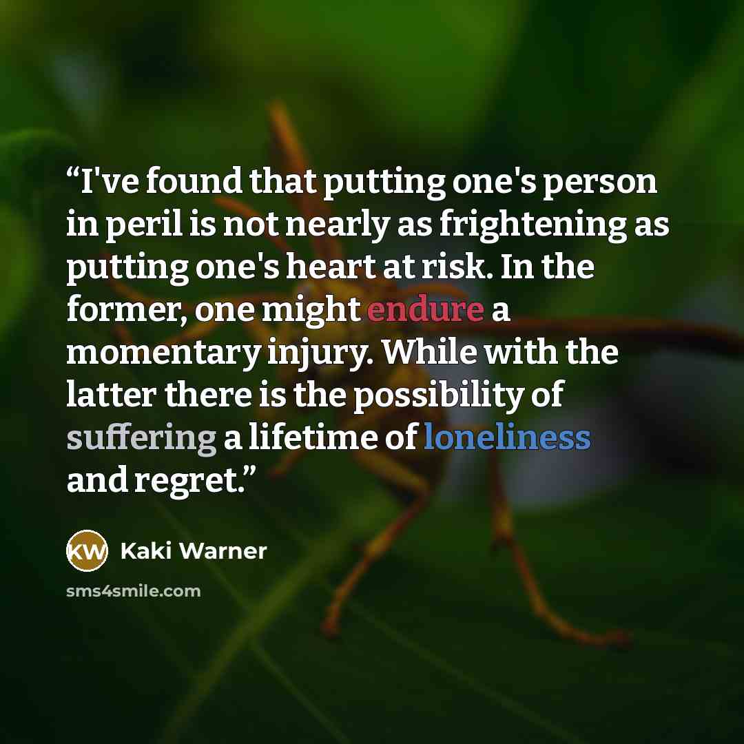 “I've found that putting one's person in peril is not nearly as frightening as putting one's heart at risk. In the former, one might endure a momentary injury. While with the latter there is the possibility of suffering a lifetime of loneliness and regret.” quote by Kaki Warner
