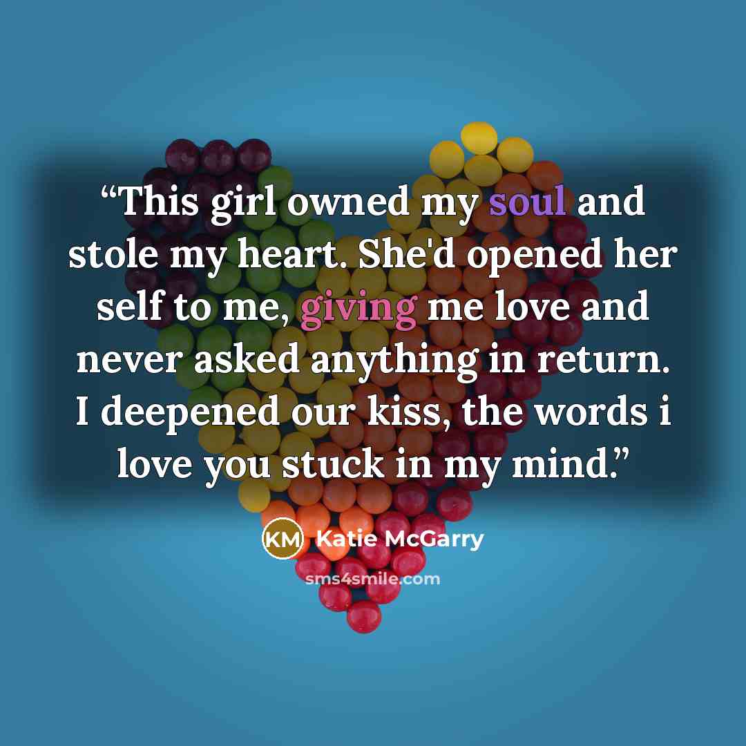 “This girl owned my soul and stole my heart. She'd opened her self to me, giving me love and never asked anything in return. I deepened our kiss, the words i love you stuck in my mind.” quote by Katie McGarry