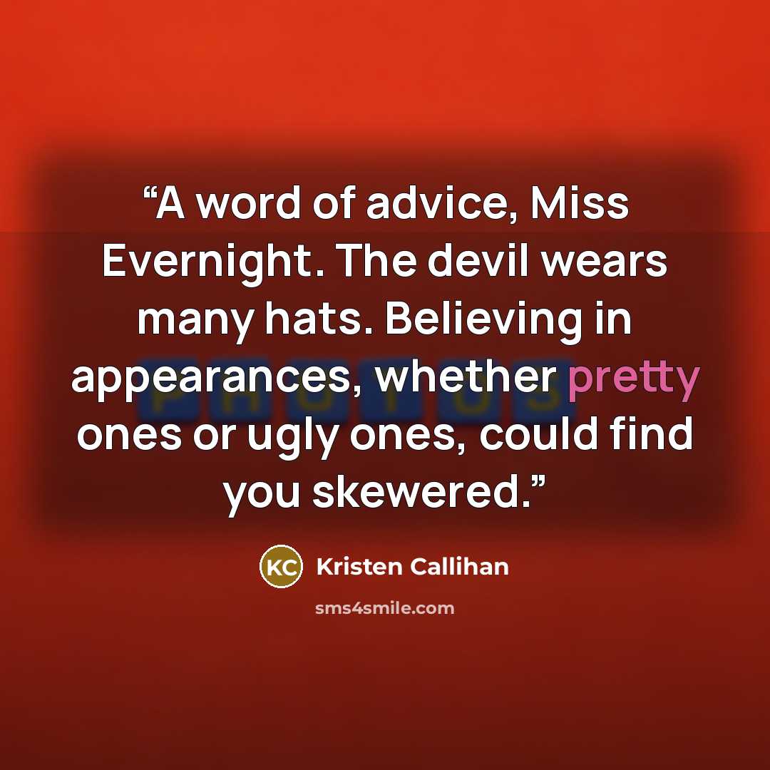 “A word of advice, Miss Evernight. The devil wears many hats. Believing in appearances, whether pretty ones or ugly ones, could find you skewered.” quote by Kristen Callihan