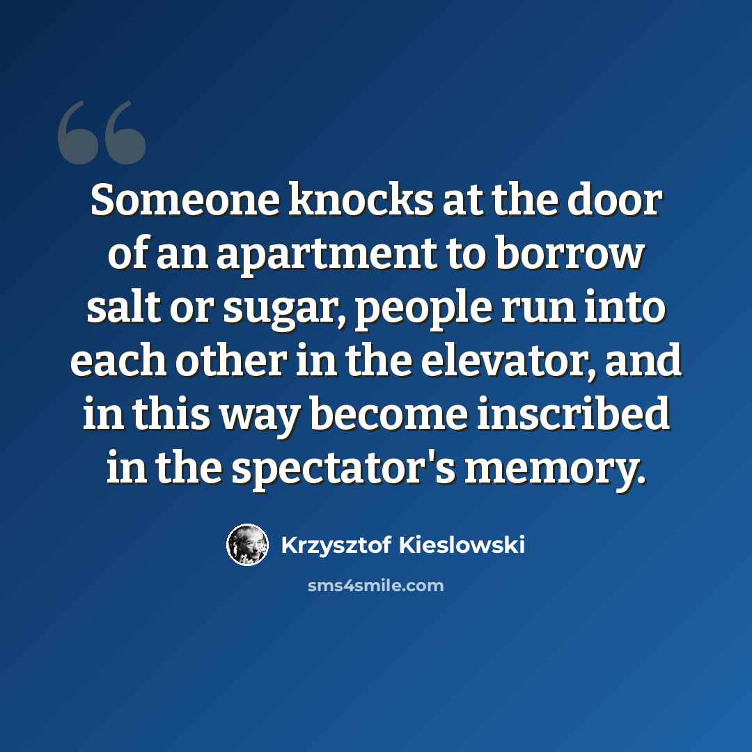 “Someone knocks at the door of an apartment to borrow salt or sugar, people run into each other in the elevator, and in this way become inscribed in the spectator's memory.” quote by Krzysztof Kieslowski