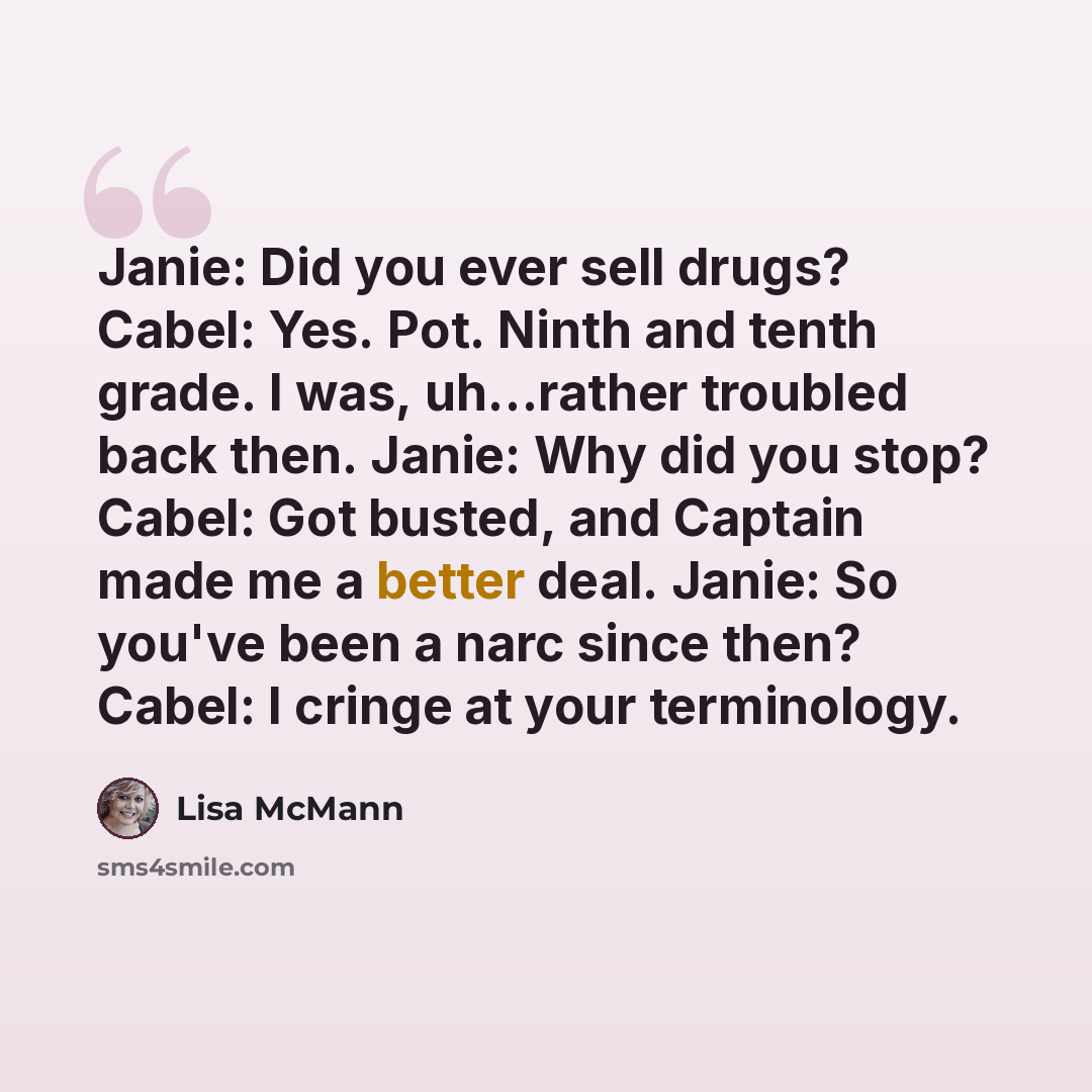 “Janie: Did you ever sell drugs? Cabel: Yes. Pot. Ninth and tenth grade. I was, uh...rather troubled back then. Janie: Why did you stop? Cabel: Got busted, and Captain made me a better deal. Janie: So you've been a narc since then? Cabel: I cringe at your terminology.” quote by Lisa McMann
