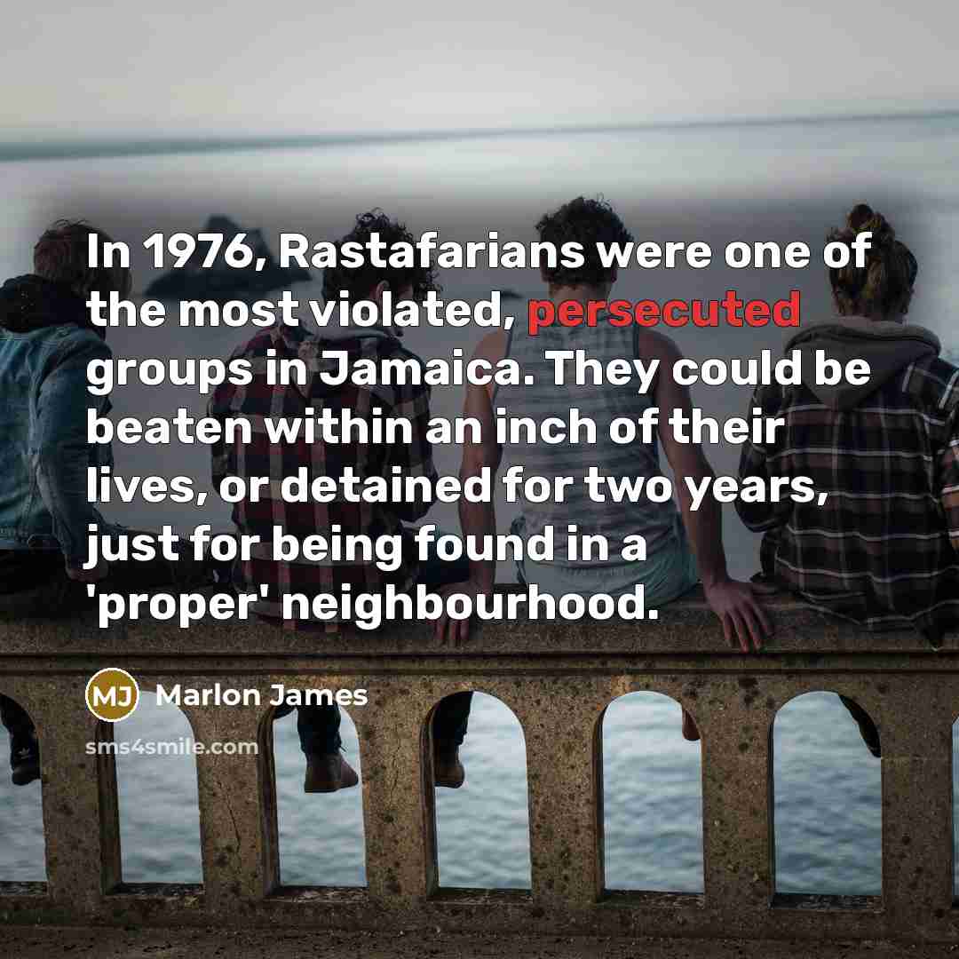 “In 1976, Rastafarians were one of the most violated, persecuted groups in Jamaica. They could be beaten within an inch of their lives, or detained for two years, just for being found in a 'proper' neighbourhood.” quote by Marlon James