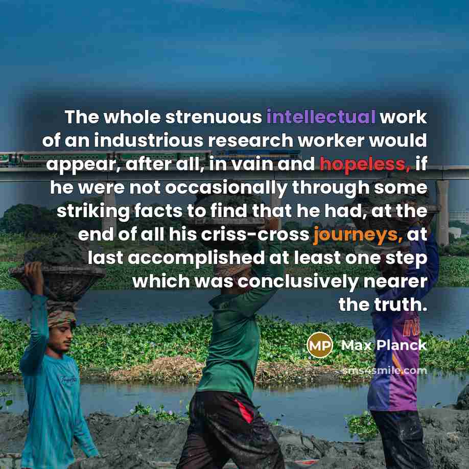 “The whole strenuous intellectual work of an industrious research worker would appear, after all, in vain and hopeless, if he were not occasionally through some striking facts to find that he had, at the end of all his criss-cross journeys, at last accomplished at least one step which was…” quote by Max Planck