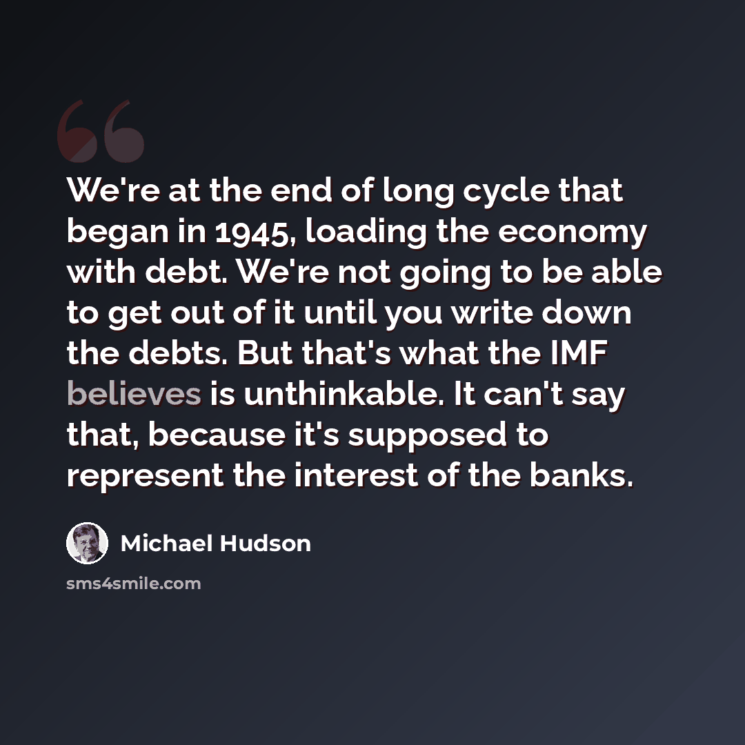 “We're at the end of long cycle that began in 1945, loading the economy with debt. We're not going to be able to get out of it until you write down the debts. But that's what the IMF believes is unthinkable. It can't say that, because it's supposed to represent the interest of the banks.” quote by Michael Hudson