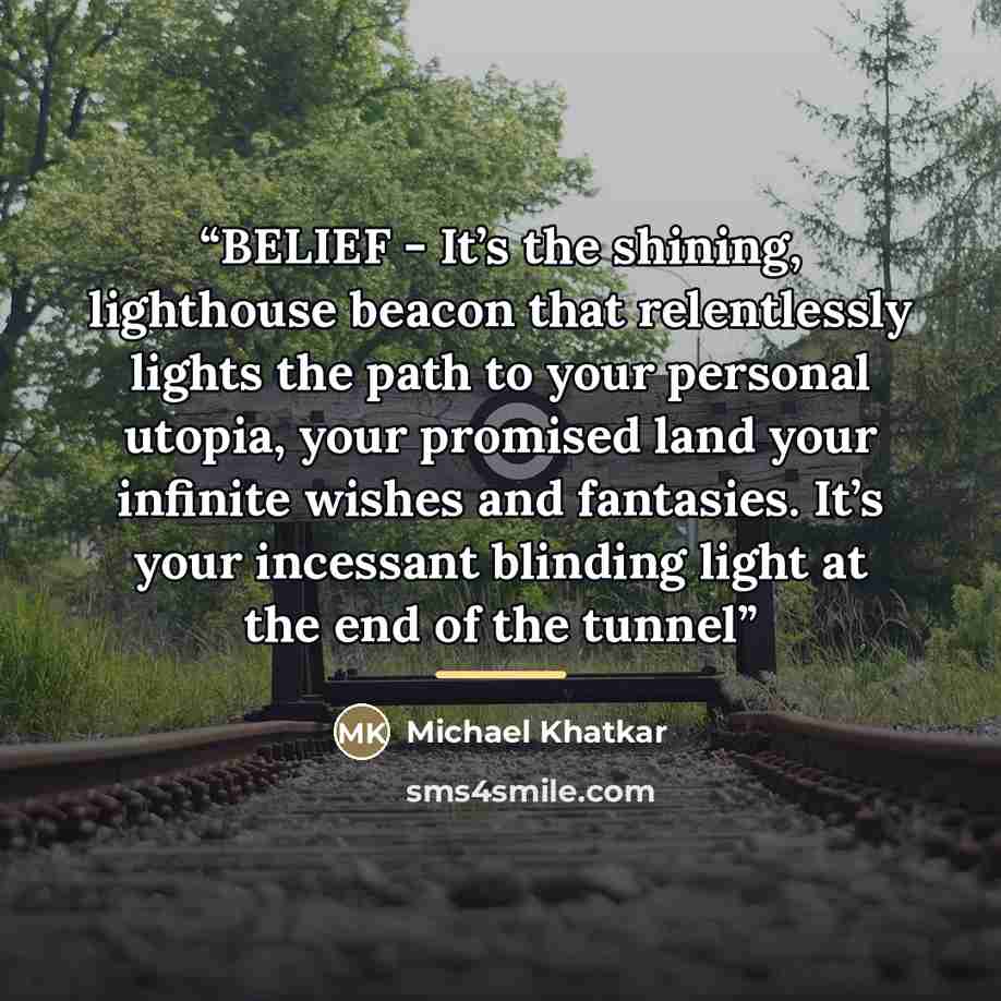 “BELIEF - It’s the shining, lighthouse beacon that relentlessly lights the path to your personal utopia, your promised land your infinite wishes and fantasies. It’s your incessant blinding light at the end of the tunnel” quote by Michael Khatkar
