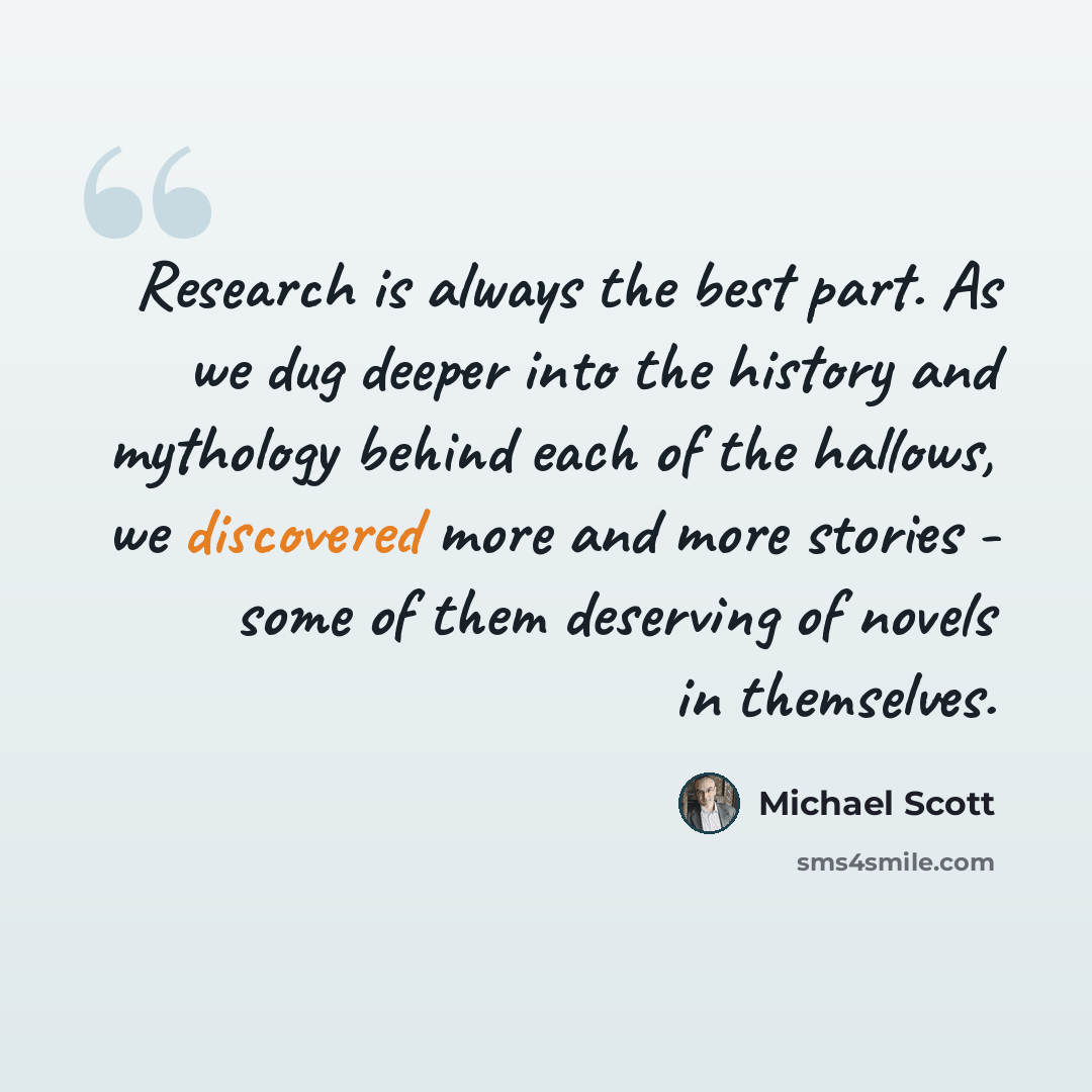“Research is always the best part. As we dug deeper into the history and mythology behind each of the hallows, we discovered more and more stories - some of them deserving of novels in themselves.” quote by Michael Scott