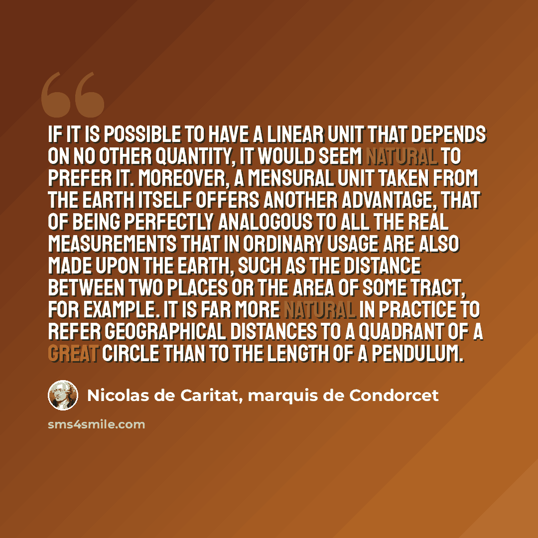 “If it is possible to have a linear unit that depends on no other quantity, it would seem natural to prefer it. Moreover, a mensural unit taken from the earth itself offers another advantage, that of being perfectly analogous to all the real measurements that in ordinary usage are also made upon…” quote by Nicolas de Caritat, marquis de Condorcet