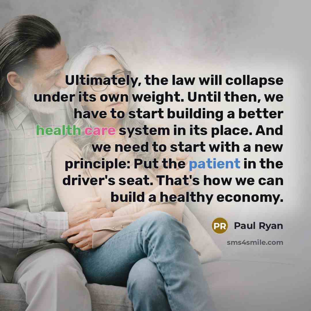 “Ultimately, the law will collapse under its own weight. Until then, we have to start building a better health care system in its place. And we need to start with a new principle: Put the patient in the driver's seat. That's how we can build a healthy economy.” quote by Paul Ryan