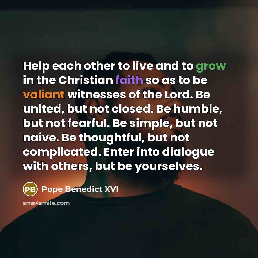 “Help each other to live and to grow in the Christian faith so as to be valiant witnesses of the Lord. Be united, but not closed. Be humble, but not fearful. Be simple, but not naive. Be thoughtful, but not complicated. Enter into dialogue with others, but be yourselves.” quote by Pope Benedict XVI
