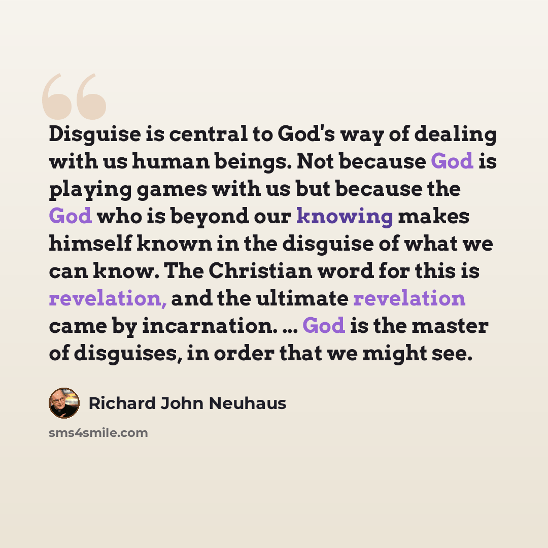 “Disguise is central to God's way of dealing with us human beings. Not because God is playing games with us but because the God who is beyond our knowing makes himself known in the disguise of what we can know. The Christian word for this is revelation, and the ultimate revelation came by…” quote by Richard John Neuhaus