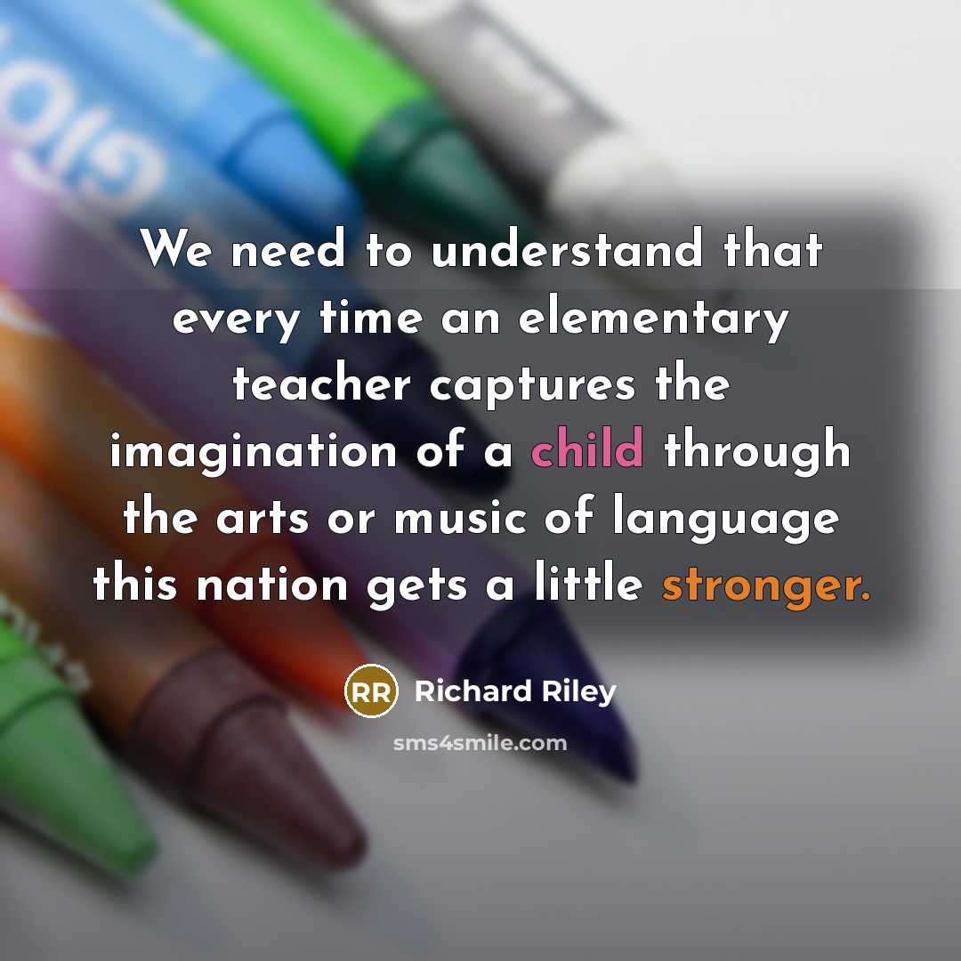 “We need to understand that every time an elementary teacher captures the imagination of a child through the arts or music of language this nation gets a little stronger.” quote by Richard Riley