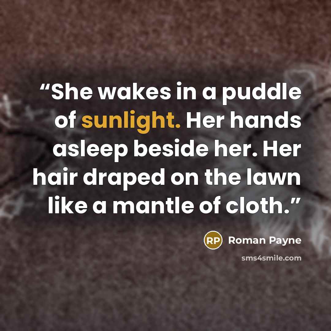 “She wakes in a puddle of sunlight. Her hands asleep beside her. Her hair draped on the lawn like a mantle of cloth.” quote by Roman Payne