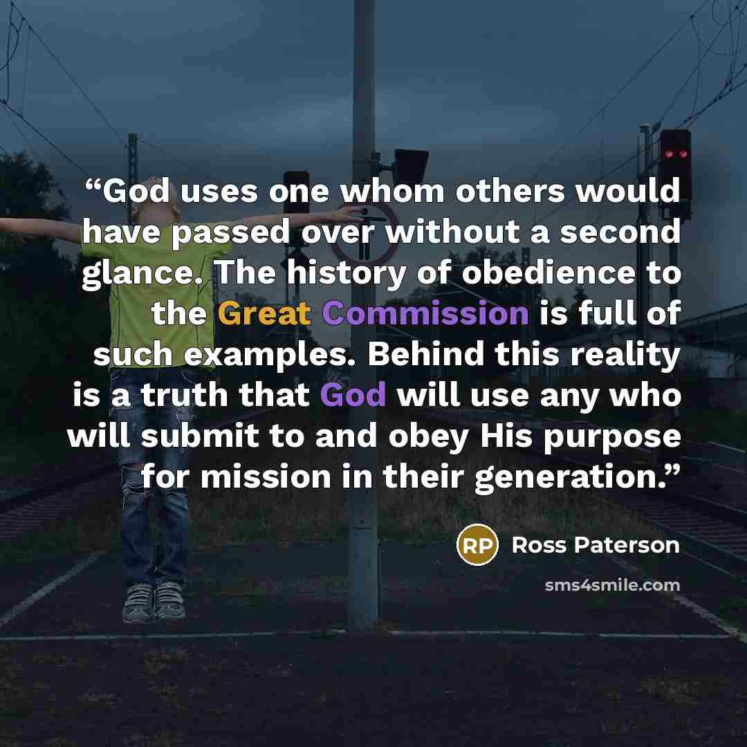 “God uses one whom others would have passed over without a second glance. The history of obedience to the Great Commission is full of such examples. Behind this reality is a truth that God will use any who will submit to and obey His purpose for mission in their generation.” quote by Ross Paterson