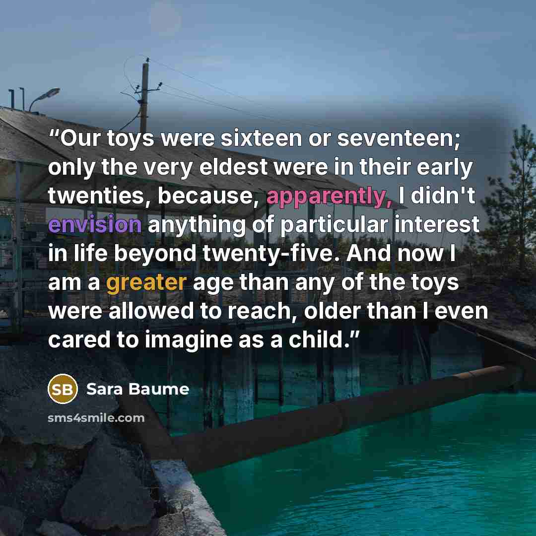 “Our toys were sixteen or seventeen; only the very eldest were in their early twenties, because, apparently, I didn't envision anything of particular interest in life beyond twenty-five. And now I am a greater age than any of the toys were allowed to reach, older than I even cared to imagine as a…” quote by Sara Baume