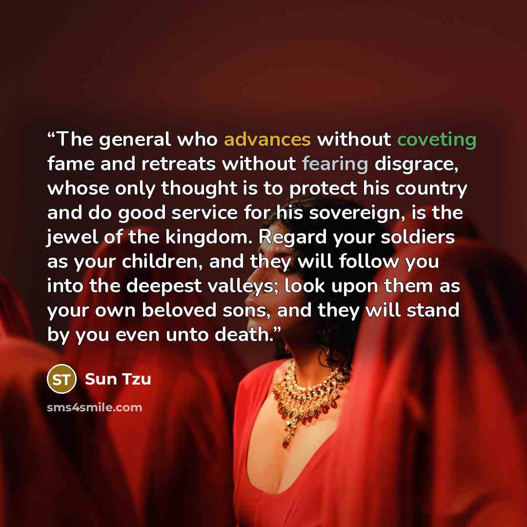 “The general who advances without coveting fame and retreats without fearing disgrace, whose only thought is to protect his country and do good service for his sovereign, is the jewel of the kingdom. Regard your soldiers as your children, and they will follow you into the deepest valleys; look upon…” quote by Sun Tzu