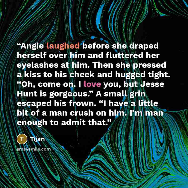 “Angie laughed before she draped herself over him and fluttered her eyelashes at him. Then she pressed a kiss to his cheek and hugged tight. “Oh, come on. I love you, but Jesse Hunt is gorgeous.” A small grin escaped his frown. “I have a little bit of a man crush on him. I’m man enough to admit that.” quote by Tijan