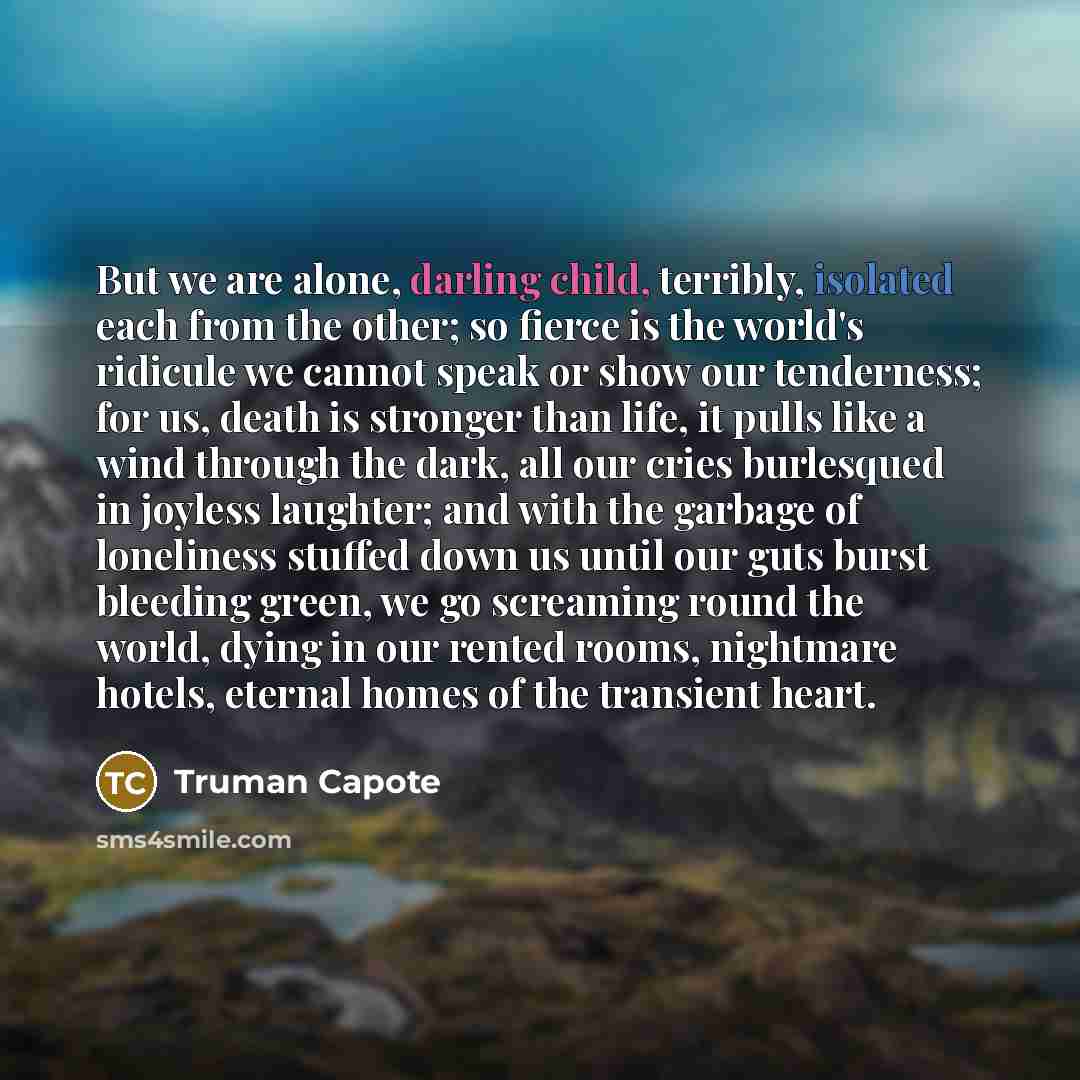 “But we are alone, darling child, terribly, isolated each from the other; so fierce is the world's ridicule we cannot speak or show our tenderness; for us, death is stronger than life, it pulls like a wind through the dark, all our cries burlesqued in joyless laughter; and with the garbage of…” quote by Truman Capote