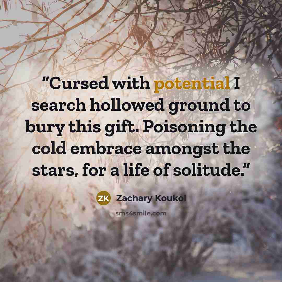 “Cursed with potential I search hollowed ground to bury this gift. Poisoning the cold embrace amongst the stars, for a life of solitude.” quote by Zachary Koukol