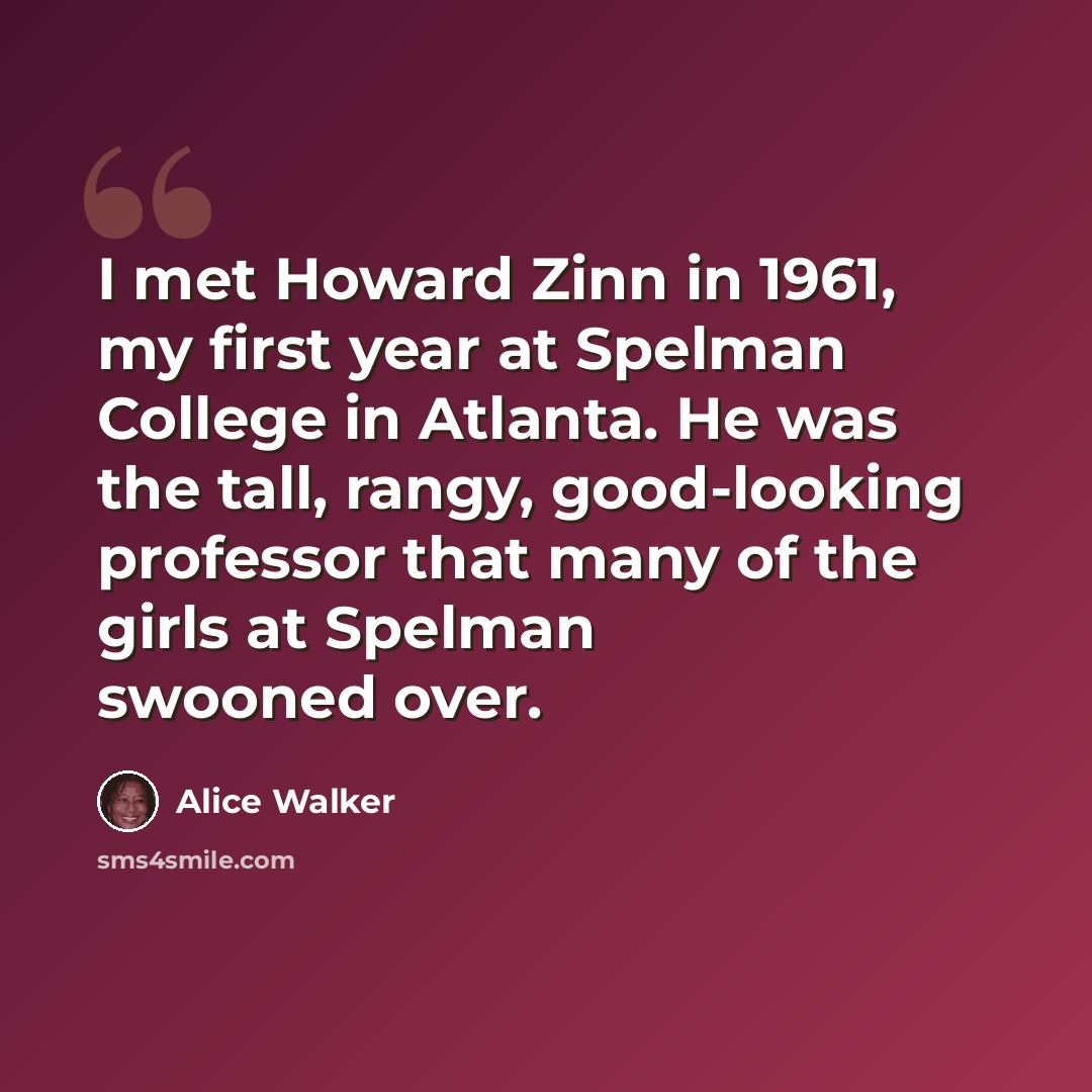 “I met Howard Zinn in 1961, my first year at Spelman College in Atlanta. He was the tall, rangy, good-looking professor that many of the girls at Spelman swooned over.” quote by Alice Walker