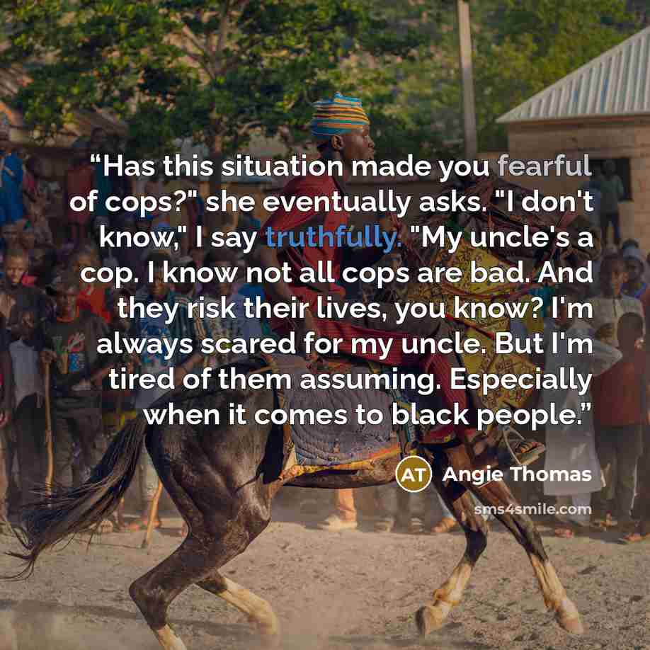 “Has this situation made you fearful of cops?" she eventually asks. "I don't know," I say truthfully. "My uncle's a cop. I know not all cops are bad. And they risk their lives, you know? I'm always scared for my uncle. But I'm tired of them assuming. Especially when it comes to black people.” quote by Angie Thomas