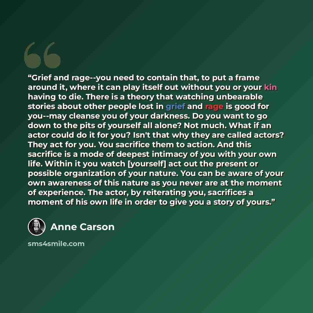 “Grief and rage--you need to contain that, to put a frame around it, where it can play itself out without you or your kin having to die. There is a theory that watching unbearable stories about other people lost in grief and rage is good for you--may cleanse you of your darkness. Do you want to go…” quote by Anne Carson