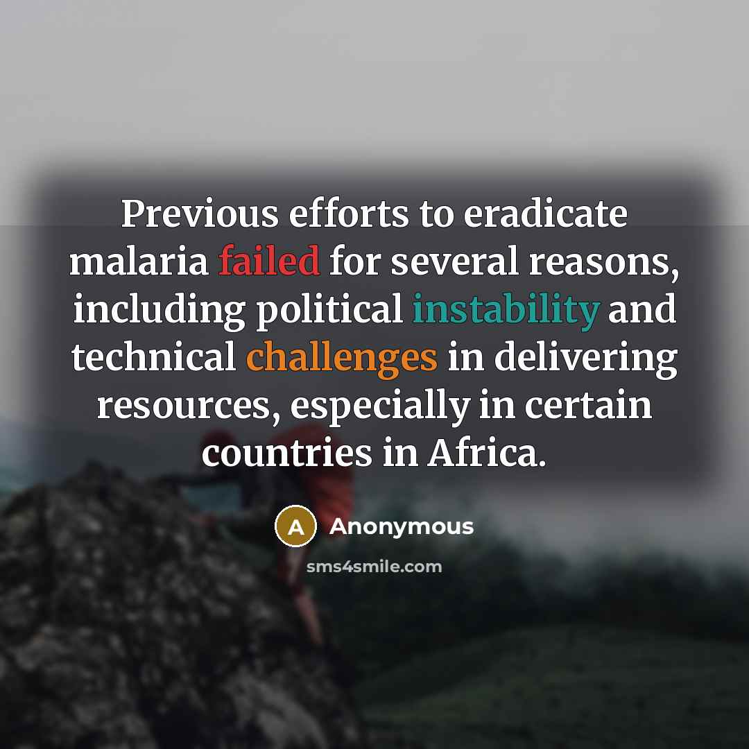 “Previous efforts to eradicate malaria failed for several reasons, including political instability and technical challenges in delivering resources, especially in certain countries in Africa.” quote by Anonymous