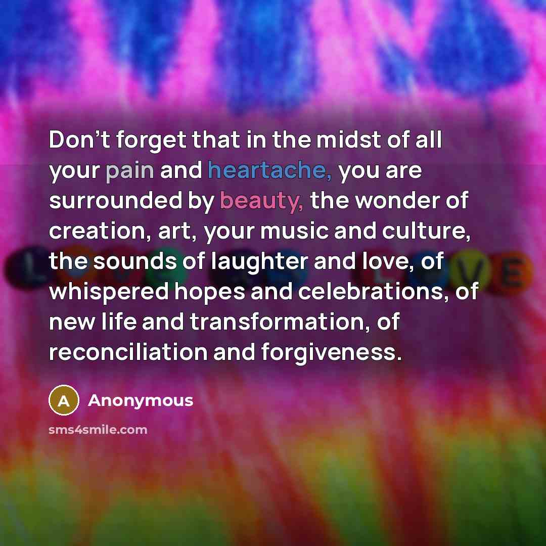 “Don't forget that in the midst of all your pain and heartache, you are surrounded by beauty, the wonder of creation, art, your music and culture, the sounds of laughter and love, of whispered hopes and celebrations, of new life and transformation, of reconciliation and forgiveness.” quote by Anonymous