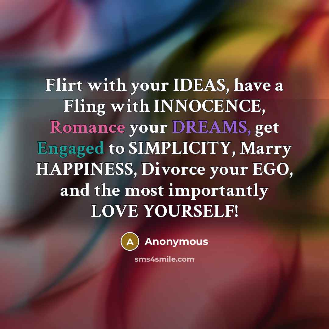 “Flirt with your IDEAS, have a Fling with INNOCENCE, Romance your DREAMS, get Engaged to SIMPLICITY, Marry HAPPINESS, Divorce your EGO, and the most importantly LOVE YOURSELF!” quote by Anonymous