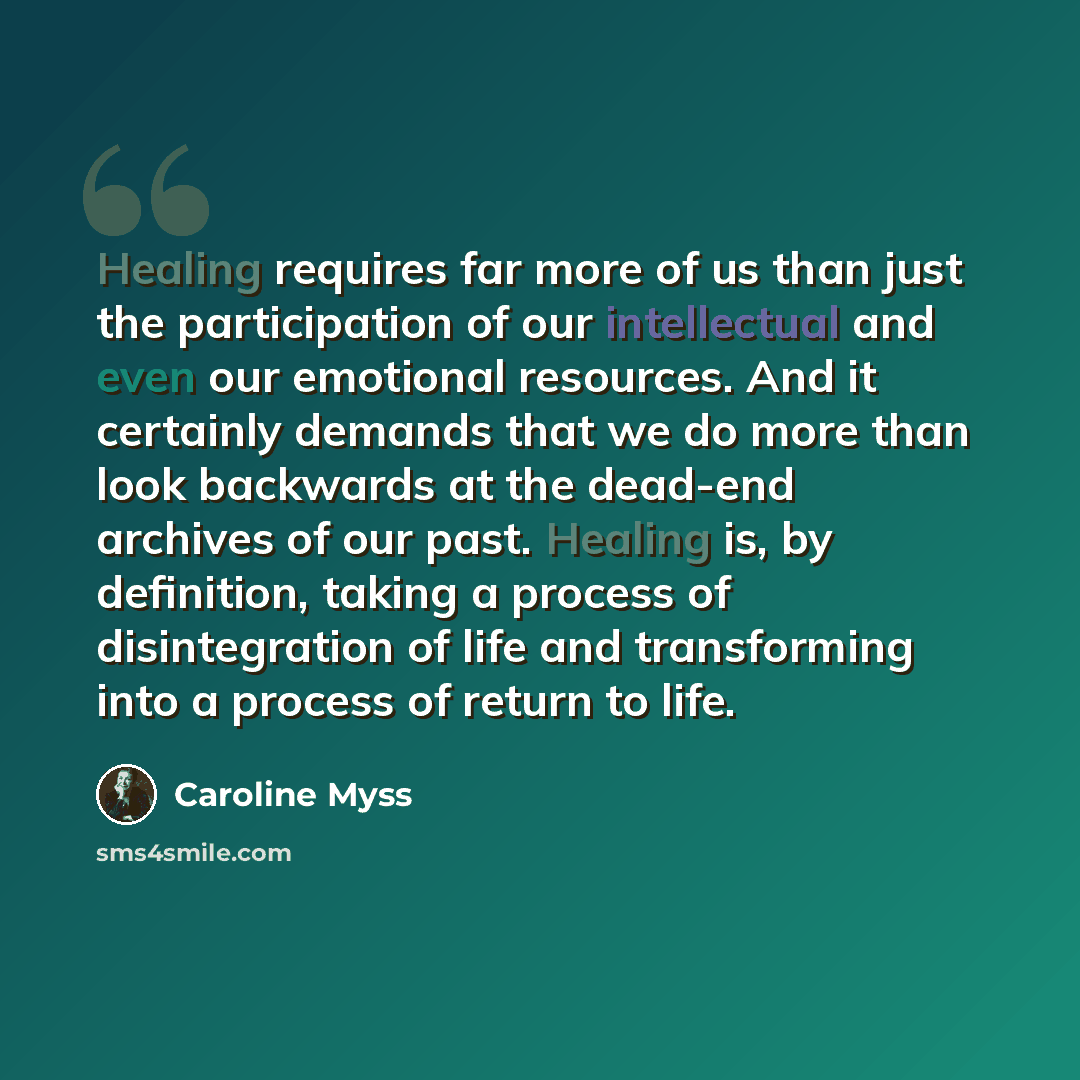 “Healing requires far more of us than just the participation of our intellectual and even our emotional resources. And it certainly demands that we do more than look backwards at the dead-end archives of our past. Healing is, by definition, taking a process of disintegration of life and…” quote by Caroline Myss