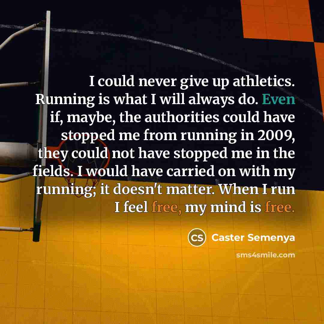 “I could never give up athletics. Running is what I will always do. Even if, maybe, the authorities could have stopped me from running in 2009, they could not have stopped me in the fields. I would have carried on with my running; it doesn't matter. When I run I feel free, my mind is free.” quote by Caster Semenya