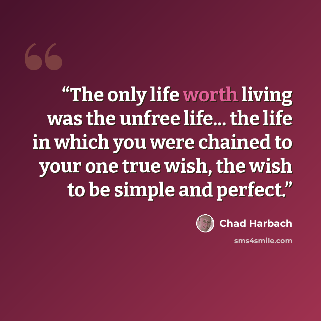 “The only life worth living was the unfree life... the life in which you were chained to your one true wish, the wish to be simple and perfect.” quote by Chad Harbach