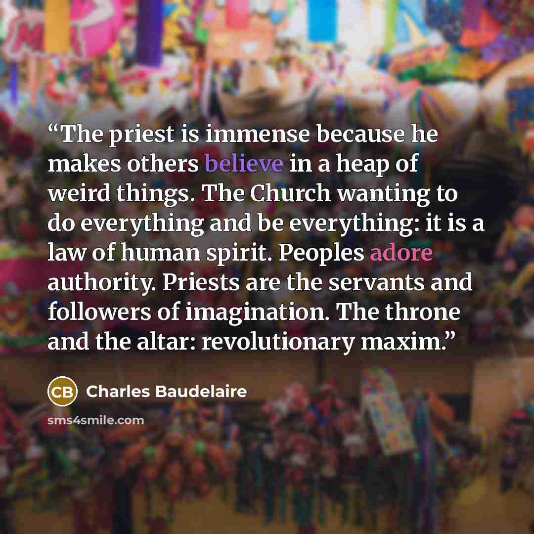 “The priest is immense because he makes others believe in a heap of weird things. The Church wanting to do everything and be everything: it is a law of human spirit. Peoples adore authority. Priests are the servants and followers of imagination. The throne and the altar: revolutionary maxim.” quote by Charles Baudelaire