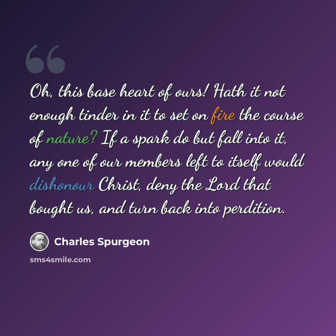 “Oh, this base heart of ours! Hath it not enough tinder in it to set on fire the course of nature? If a spark do but fall into it, any one of our members left to itself would dishonour Christ, deny the Lord that bought us, and turn back into perdition.” quote by Charles Spurgeon