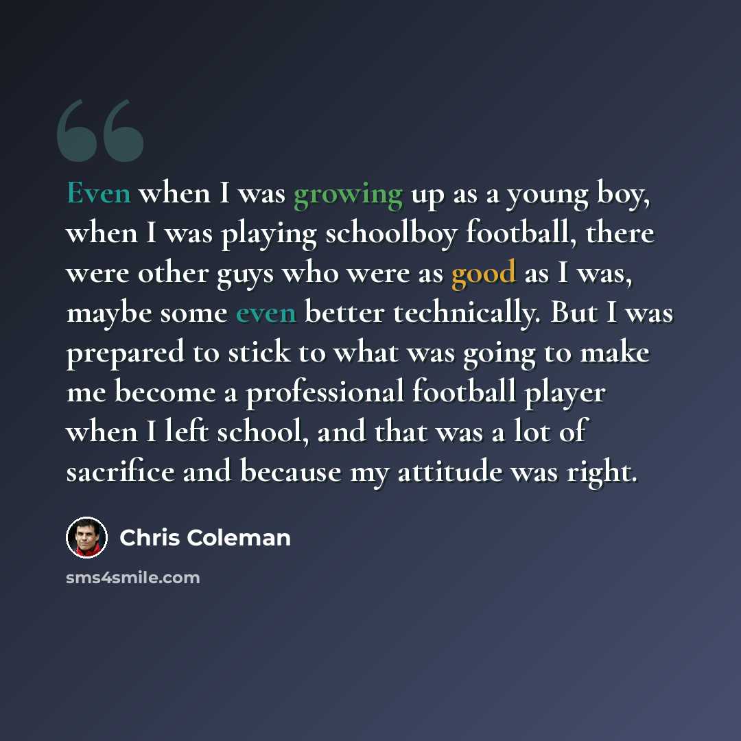 “Even when I was growing up as a young boy, when I was playing schoolboy football, there were other guys who were as good as I was, maybe some even better technically. But I was prepared to stick to what was going to make me become a professional football player when I left school, and that was a…” quote by Chris Coleman