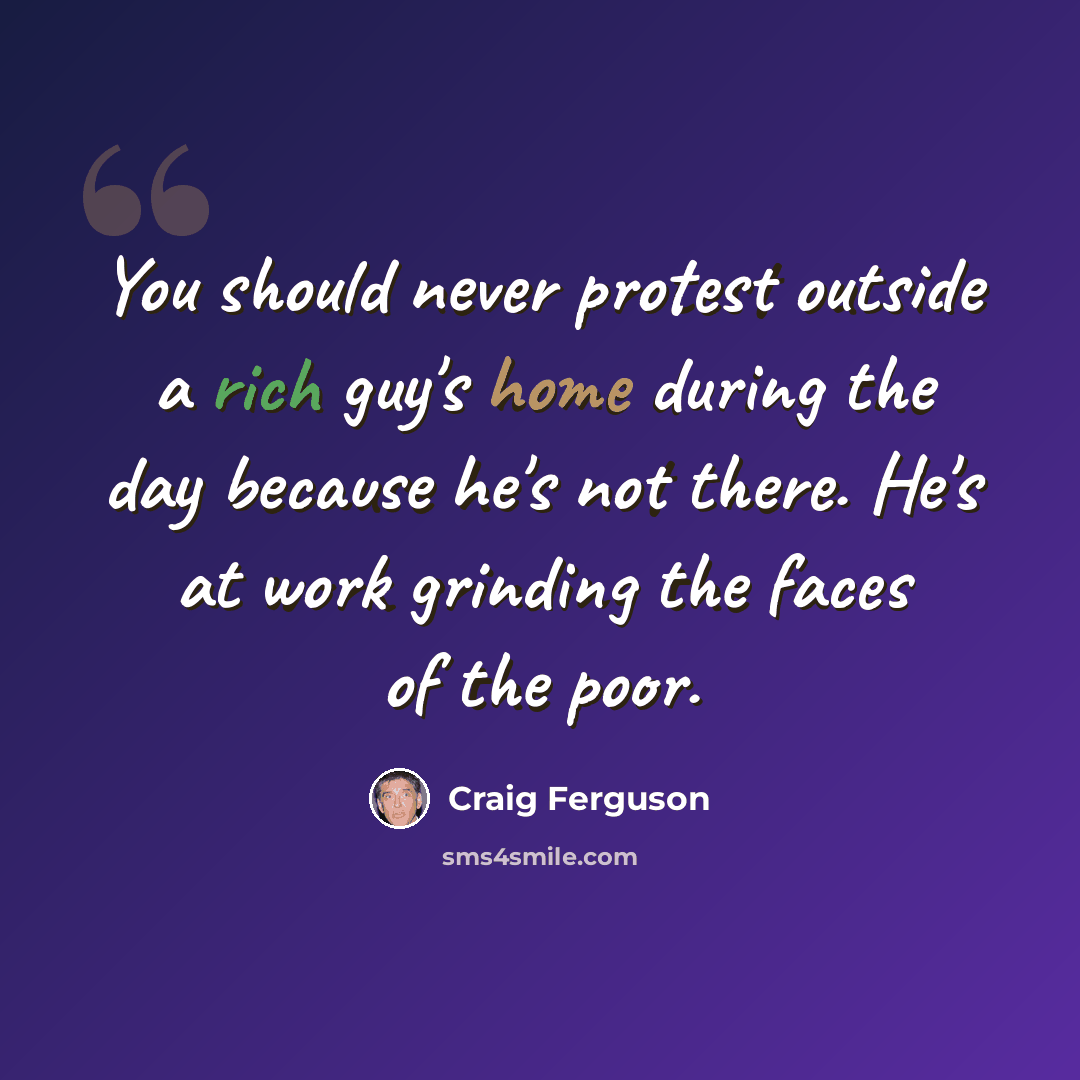 “You should never protest outside a rich guy's home during the day because he's not there. He's at work grinding the faces of the poor.” quote by Craig Ferguson