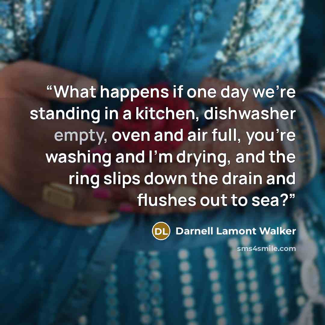 “What happens if one day we’re standing in a kitchen, dishwasher empty, oven and air full, you’re washing and I’m drying, and the ring slips down the drain and flushes out to sea?” quote by Darnell Lamont Walker